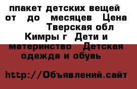 ппакет детских вещей  от 0 до 8 месяцев › Цена ­ 2 500 - Тверская обл., Кимры г. Дети и материнство » Детская одежда и обувь   